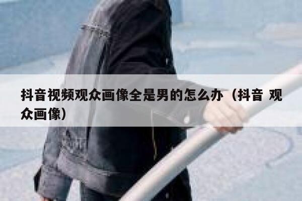 抖音视频观众画像全是男的怎么办（抖音 观众画像） 第1张