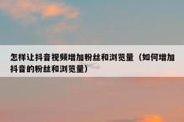 怎样让抖音视频增加粉丝和浏览量（如何增加抖音的粉丝和浏览量） 第1张