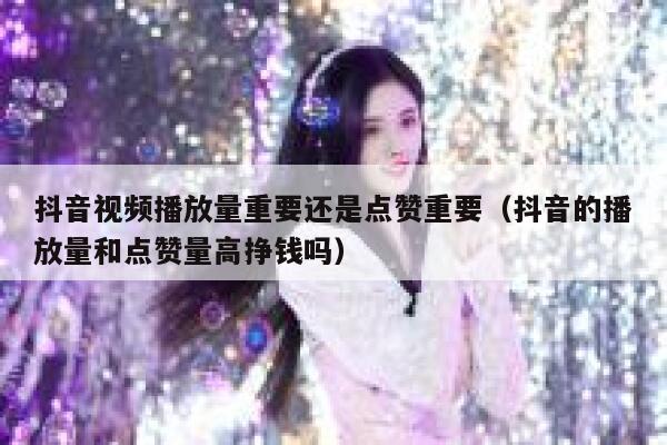 抖音视频播放量重要还是点赞重要（抖音的播放量和点赞量高挣钱吗） 第1张