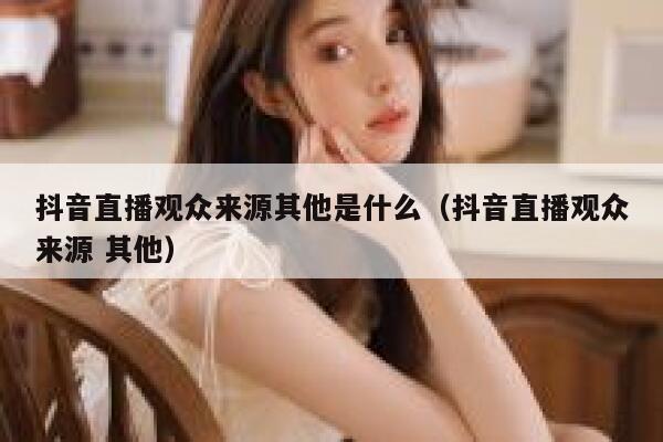 抖音直播观众来源其他是什么(抖音直播观众来源 其他) 第1张 抖音直播观众来源其他是什么(抖音直播观众来源 其他) 第1张