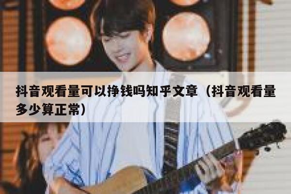 抖音观看量可以挣钱吗知乎文章（抖音观看量多少算正常） 第1张