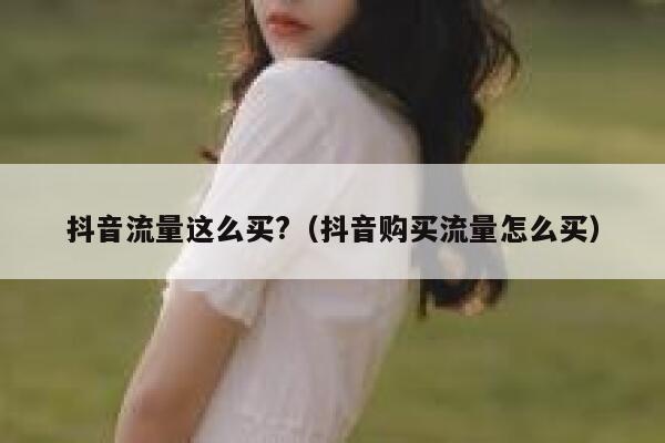 抖音流量这么买?（抖音购买流量怎么买） 第1张