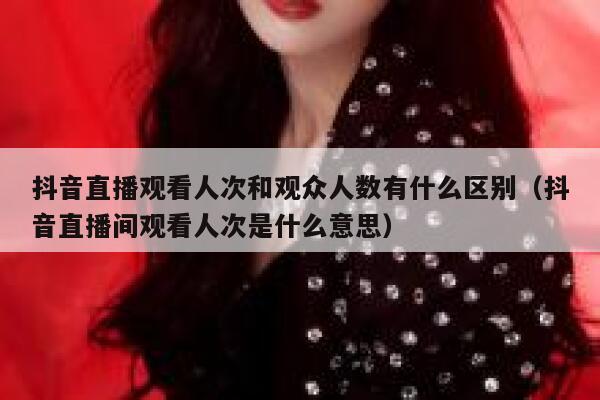 抖音直播观看人次和观众人数有什么区别(抖音直播间观看人次是什么意思) 第1张 抖音直播观看人次和观众人数有什么区别(抖音直播间观看人次是什么意思) 第1张