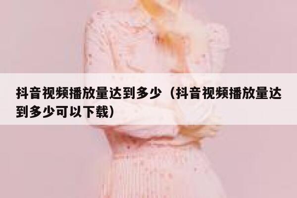 抖音视频播放量达到多少(抖音视频播放量达到多少可以下载) 第1张 抖音视频播放量达到多少(抖音视频播放量达到多少可以下载) 第1张