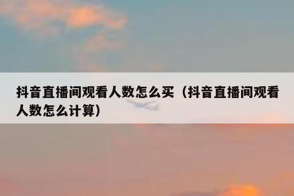 抖音直播间观看人数怎么买（抖音直播间观看人数怎么计算） 第1张
