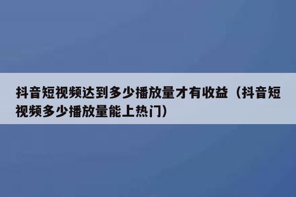 抖音短视频达到多少播放量才有收益(抖音短视频多少播放量能上热门) 第1张 抖音短视频达到多少播放量才有收益(抖音短视频多少播放量能上热门) 第1张
