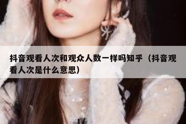 抖音观看人次和观众人数一样吗知乎(抖音观看人次是什么意思) 第1张 抖音观看人次和观众人数一样吗知乎(抖音观看人次是什么意思) 第1张
