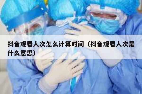 抖音观看人次怎么计算时间（抖音观看人次是什么意思） 第1张