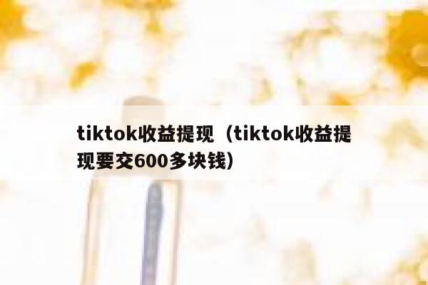 tiktok收益提现（tiktok收益提现要交600多块钱） 第1张