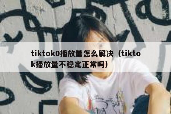 tiktok0播放量怎么解决（tiktok播放量不稳定正常吗） 第1张