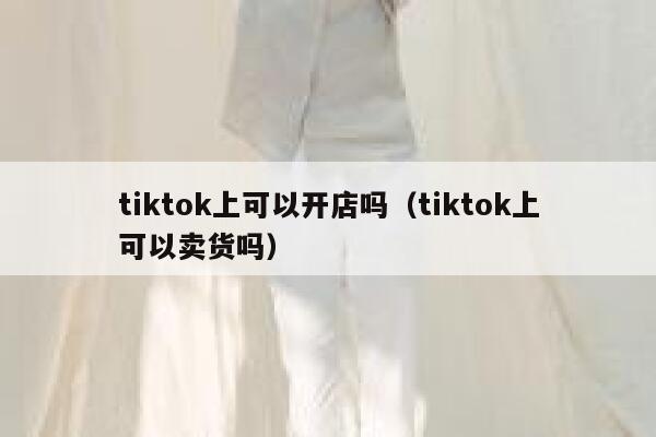 tiktok上可以开店吗（tiktok上可以卖货吗） 第1张