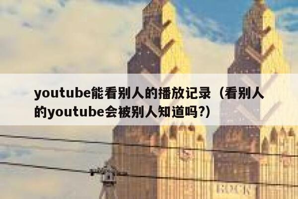 youtube能看别人的播放记录（看别人的youtube会被别人知道吗?） 第1张
