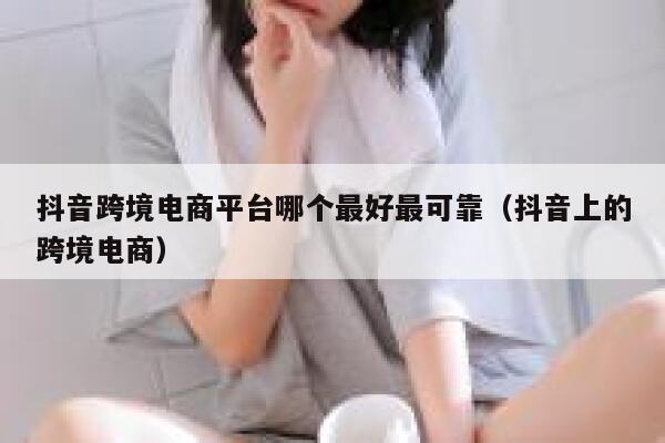 抖音跨境电商平台哪个最好最可靠（抖音上的跨境电商） 第1张