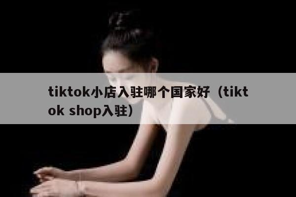 tiktok小店入驻哪个国家好（tiktok shop入驻） 第1张