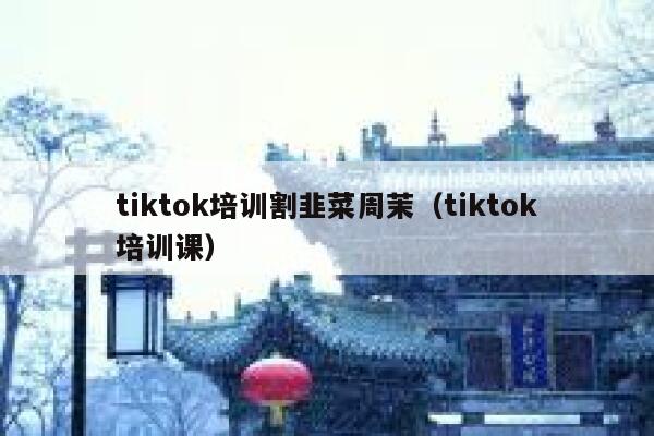 tiktok培训割韭菜周茉（tiktok培训课） 第1张
