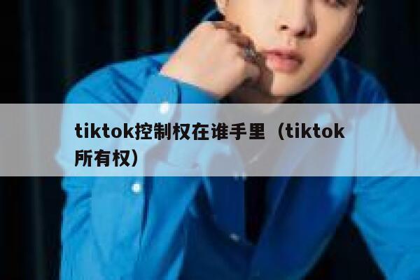tiktok控制权在谁手里（tiktok所有权） 第1张