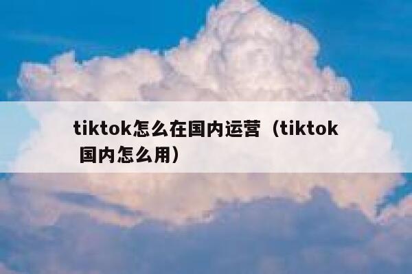 tiktok怎么在国内运营（tiktok 国内怎么用） 第1张
