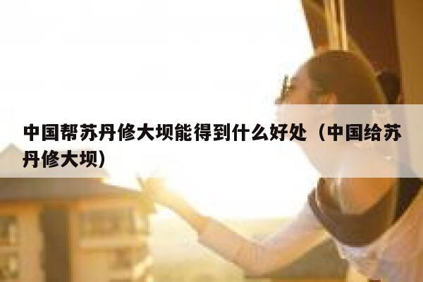 中国帮苏丹修大坝能得到什么好处（中国给苏丹修大坝） 第1张