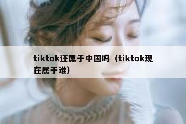 tiktok还属于中国吗(tiktok现在属于谁) 第1张 tiktok还属于中国吗(tiktok现在属于谁) 第1张