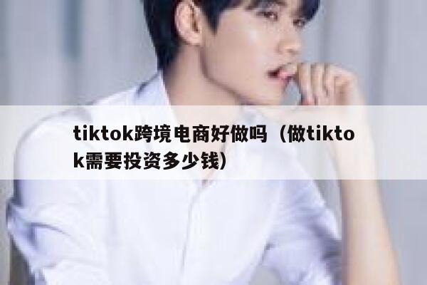 tiktok跨境电商好做吗(做tiktok需要投资多少钱) 第1张 tiktok跨境电商好做吗(做tiktok需要投资多少钱) 第1张