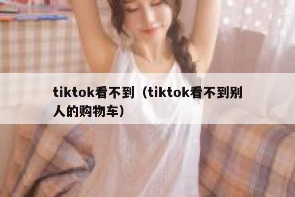 tiktok看不到(tiktok看不到别人的购物车) 第1张 tiktok看不到(tiktok看不到别人的购物车) 第1张