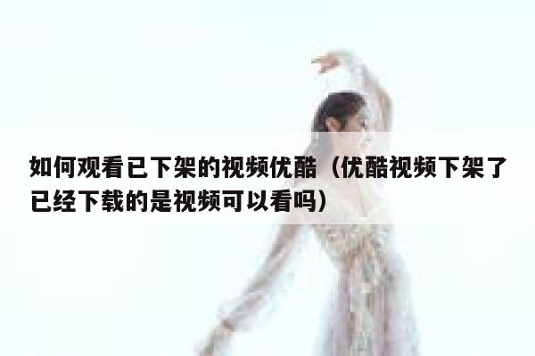 如何观看已下架的视频优酷（优酷视频下架了已经下载的是视频可以看吗） 第1张