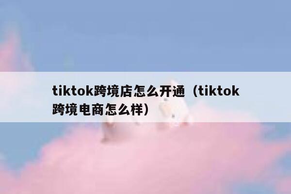 tiktok跨境店怎么开通(tiktok跨境电商怎么样) 第1张 tiktok跨境店怎么开通(tiktok跨境电商怎么样) 第1张