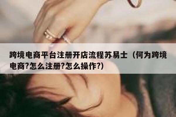 跨境电商平台注册开店流程苏易士(何为跨境电商?怎么注册?怎么操作?) 第1张 跨境电商平台注册开店流程苏易士(何为跨境电商?怎么注册?怎么操作?) 第1张