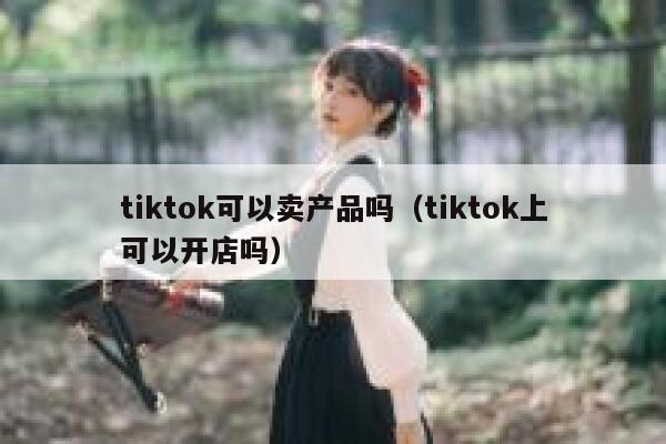tiktok可以卖产品吗(tiktok上可以开店吗) 第1张 tiktok可以卖产品吗(tiktok上可以开店吗) 第1张