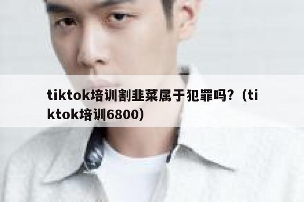 tiktok培训割韭菜属于犯罪吗?（tiktok培训6800） 第1张
