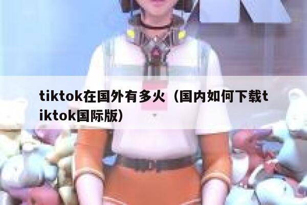 tiktok在国外有多火（国内如何下载tiktok国际版） 第1张