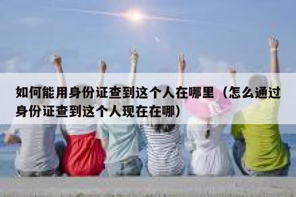 如何能用身份证查到这个人在哪里(怎么通过身份证查到这个人现在在哪) 第1张 如何能用身份证查到这个人在哪里(怎么通过身份证查到这个人现在在哪) 第1张