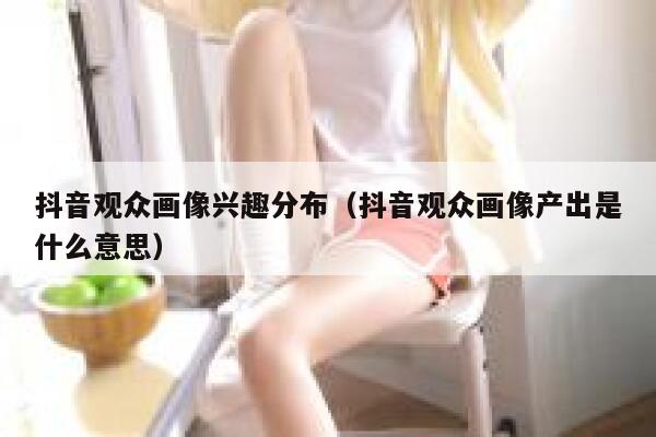 抖音观众画像兴趣分布（抖音观众画像产出是什么意思） 第1张