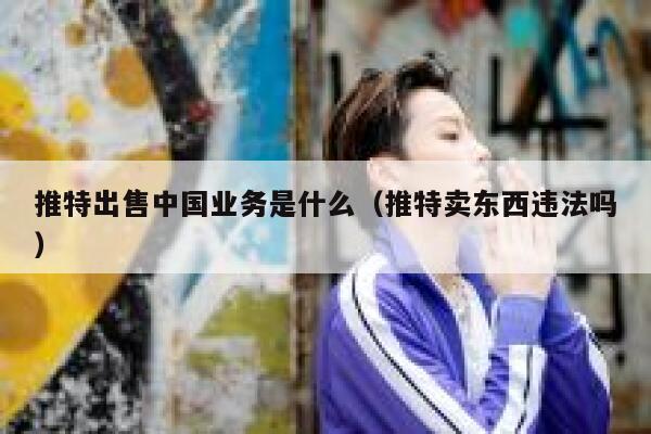 推特出售中国业务是什么（推特卖东西违法吗） 第1张