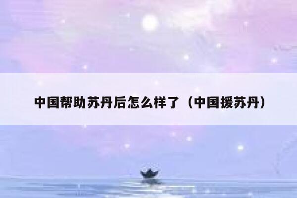 中国帮助苏丹后怎么样了(中国援苏丹) 第1张 中国帮助苏丹后怎么样了(中国援苏丹) 第1张