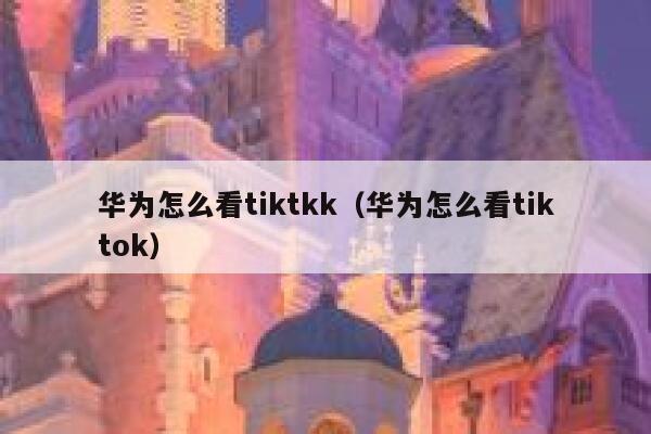 华为怎么看tiktkk（华为怎么看tiktok） 第1张
