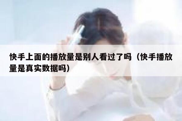 快手上面的播放量是别人看过了吗(快手播放量是真实数据吗) 第1张 快手上面的播放量是别人看过了吗(快手播放量是真实数据吗) 第1张