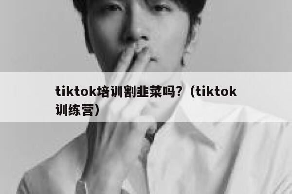 tiktok培训割韭菜吗?（tiktok训练营） 第1张