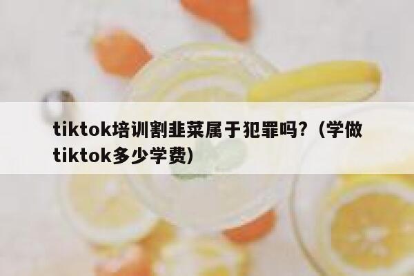 tiktok培训割韭菜属于犯罪吗?(学做tiktok多少学费) 第1张 tiktok培训割韭菜属于犯罪吗?(学做tiktok多少学费) 第1张