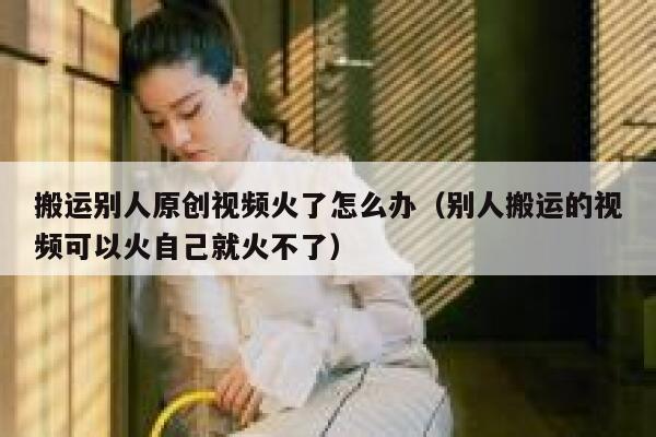 搬运别人原创视频火了怎么办(别人搬运的视频可以火自己就火不了) 第1张 搬运别人原创视频火了怎么办(别人搬运的视频可以火自己就火不了) 第1张