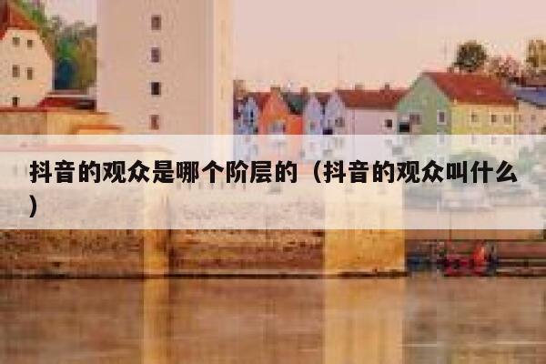 抖音的观众是哪个阶层的(抖音的观众叫什么) 第1张 抖音的观众是哪个阶层的(抖音的观众叫什么) 第1张