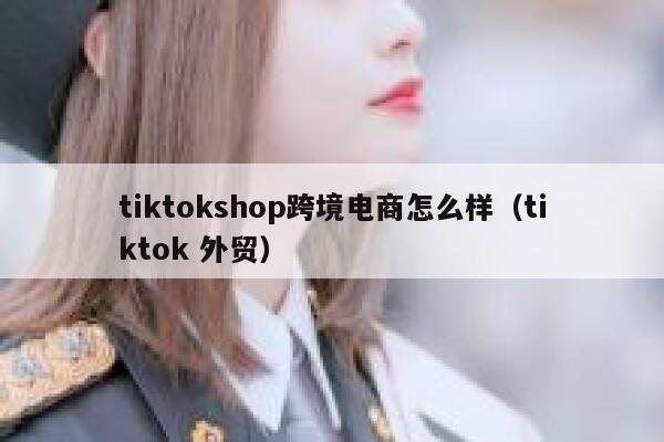 tiktokshop跨境电商怎么样（tiktok 外贸） 第1张