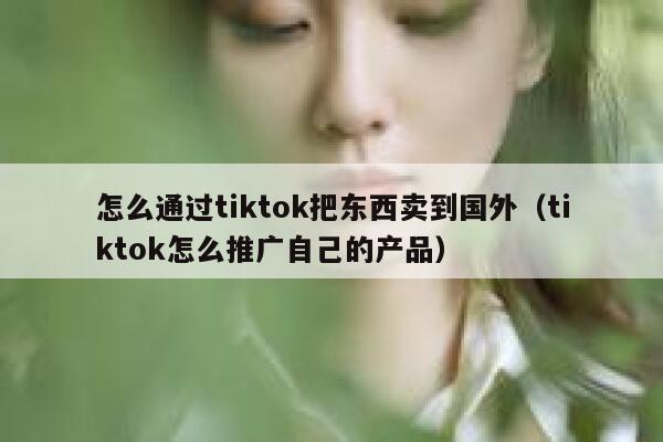 怎么通过tiktok把东西卖到国外（tiktok怎么推广自己的产品） 第1张