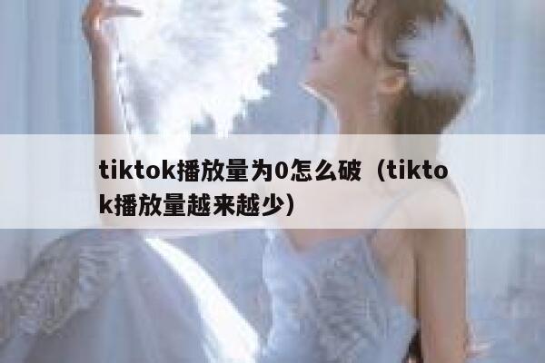 tiktok播放量为0怎么破(tiktok播放量越来越少) 第1张 tiktok播放量为0怎么破(tiktok播放量越来越少) 第1张