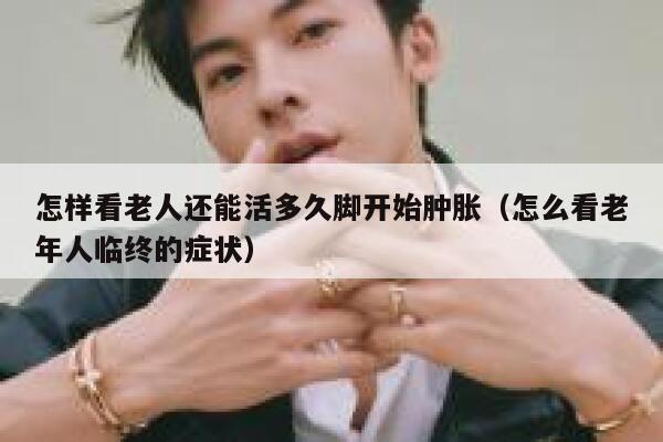 怎样看老人还能活多久脚开始肿胀(怎么看老年人临终的症状) 第1张 怎样看老人还能活多久脚开始肿胀(怎么看老年人临终的症状) 第1张