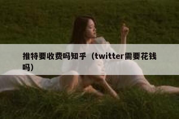 推特要收费吗知乎（twitter需要花钱吗） 第1张