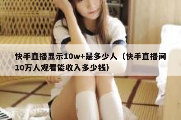 快手直播显示10w+是多少人(快手直播间10万人观看能收入多少钱) 第1张 快手直播显示10w+是多少人(快手直播间10万人观看能收入多少钱) 第1张