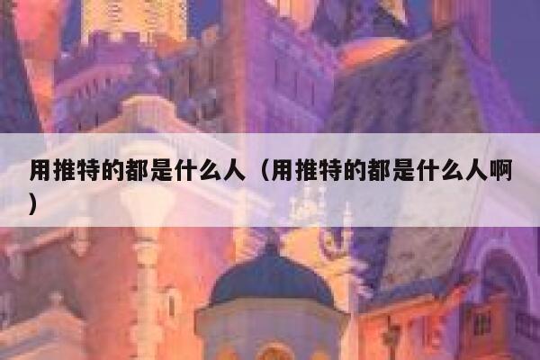 用推特的都是什么人（用推特的都是什么人啊） 第1张