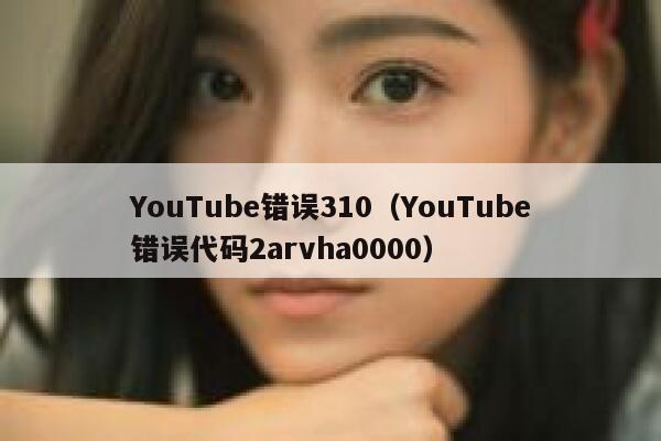 YouTube错误310（YouTube错误代码2arvha0000） 第1张