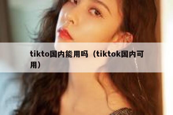 tikto国内能用吗（tiktok国内可用） 第1张